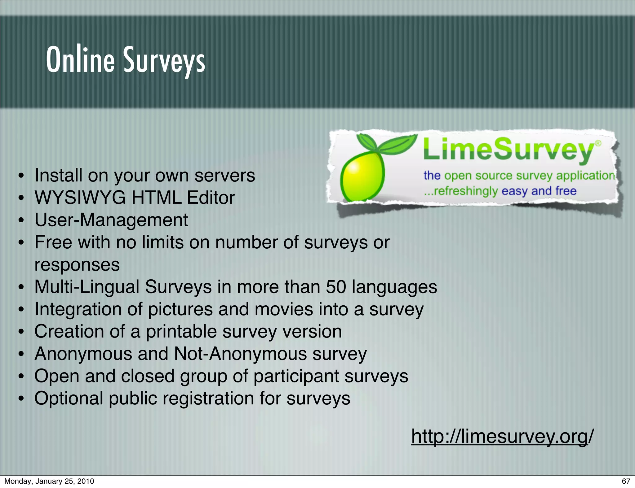 Online Surveys


   •   Install on your own servers
   •   WYSIWYG HTML Editor
   •   User-Management
   •   Free with no limits on number of surveys or
       responses
   •   Multi-Lingual Surveys in more than 50 languages
   •   Integration of pictures and movies into a survey
   •   Creation of a printable survey version
   •   Anonymous and Not-Anonymous survey
   •   Open and closed group of participant surveys
   •   Optional public registration for surveys

                                                   http://limesurvey.org/

Monday, January 25, 2010                                                    67
 