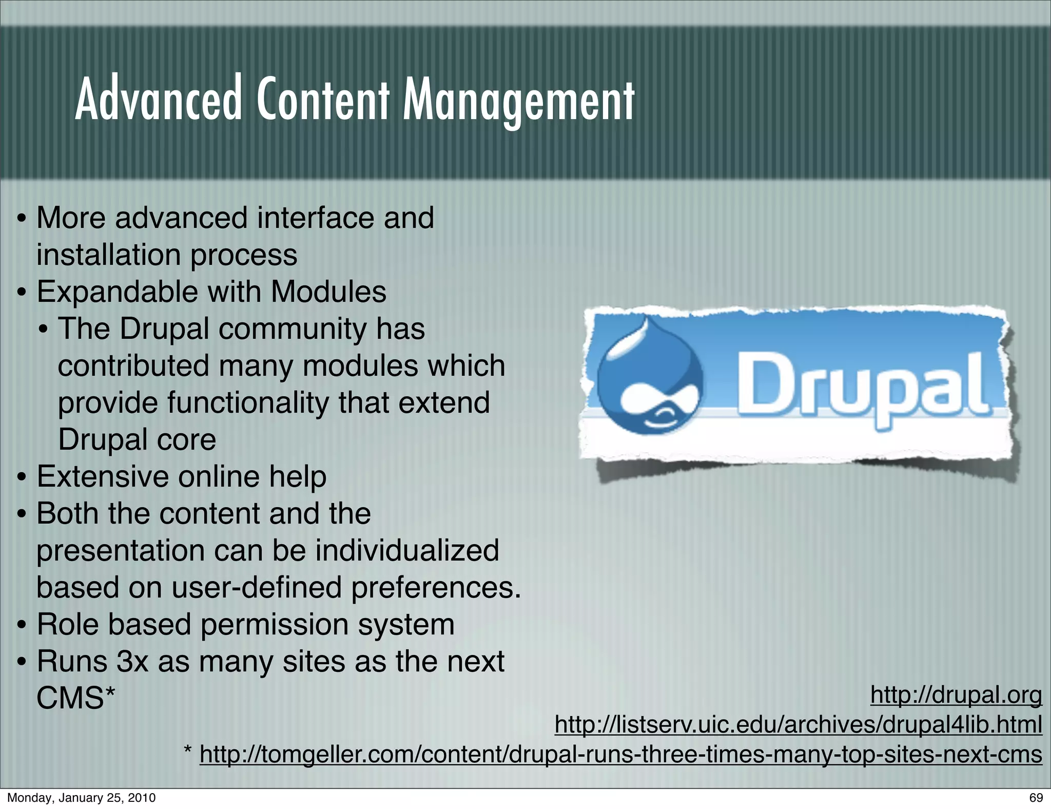 Advanced Content Management
 • More advanced interface and
   installation process
 • Expandable with Modules
   • The Drupal community has
     contributed many modules which
     provide functionality that extend
     Drupal core
 • Extensive online help
 • Both the content and the
   presentation can be individualized
   based on user-deﬁned preferences.
 • Role based permission system
 • Runs 3x as many sites as the next
   CMS*                                                                                       http://drupal.org
                                                              http://listserv.uic.edu/archives/drupal4lib.html
                           * http://tomgeller.com/content/drupal-runs-three-times-many-top-sites-next-cms
Monday, January 25, 2010                                                                                     69
 