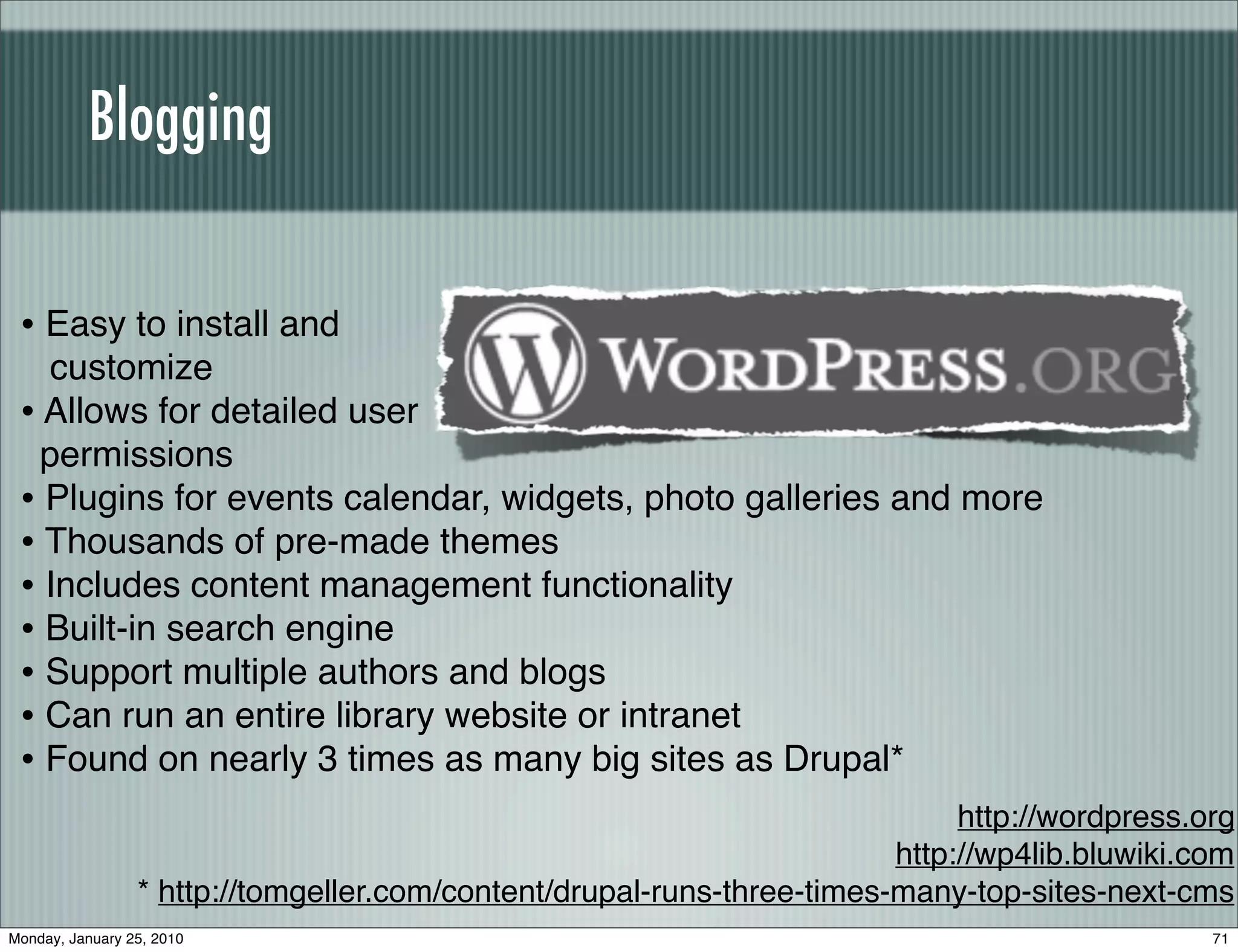 Blogging


 • Easy to install and
   customize
 • Allows for detailed user
   permissions
 • Plugins for events calendar, widgets, photo galleries and more
 • Thousands of pre-made themes
 • Includes content management functionality
 • Built-in search engine
 • Support multiple authors and blogs
 • Can run an entire library website or intranet
 • Found on nearly 3 times as many big sites as Drupal*
                                                                             http://wordpress.org
                                                                        http://wp4lib.bluwiki.com
                 * http://tomgeller.com/content/drupal-runs-three-times-many-top-sites-next-cms
Monday, January 25, 2010                                                                       71
 