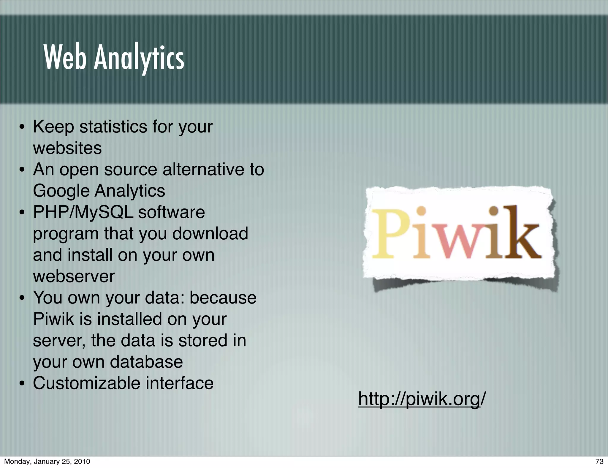 Web Analytics

   • Keep statistics for your
       websites
   •   An open source alternative to
       Google Analytics
   •   PHP/MySQL software
       program that you download
       and install on your own
       webserver
   •   You own your data: because
       Piwik is installed on your
       server, the data is stored in
       your own database
   •   Customizable interface
                                       http://piwik.org/


Monday, January 25, 2010                                   73
 