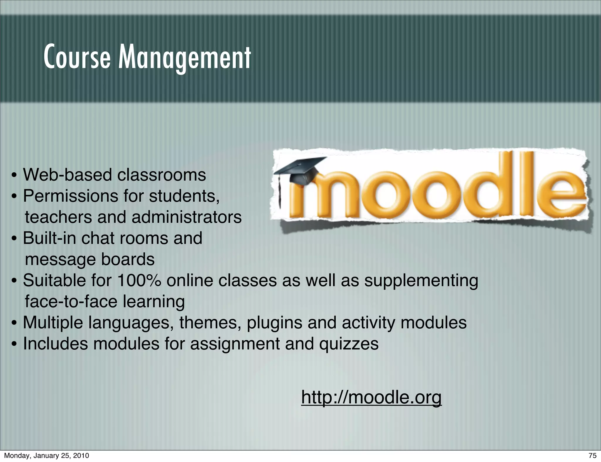 Course Management


 • Web-based classrooms
 • Permissions for students,
   teachers and administrators
 • Built-in chat rooms and
   message boards
 • Suitable for 100% online classes as well as supplementing
   face-to-face learning
 • Multiple languages, themes, plugins and activity modules
 • Includes modules for assignment and quizzes

                                     http://moodle.org

Monday, January 25, 2010                                       75
 