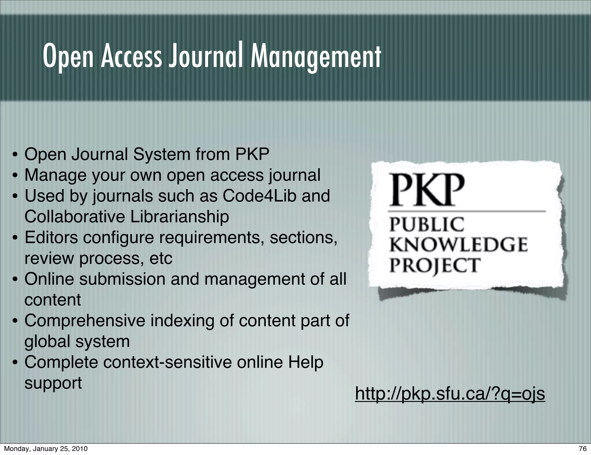 Open Access Journal Management

  • Open Journal System from PKP
  • Manage your own open access journal
  • Used by journals such as Code4Lib and
      Collaborative Librarianship
  •   Editors conﬁgure requirements, sections,
      review process, etc
  •   Online submission and management of all
      content
  •   Comprehensive indexing of content part of
      global system
  •   Complete context-sensitive online Help
      support
                                                  http://pkp.sfu.ca/?q=ojs

Monday, January 25, 2010                                                     76
 