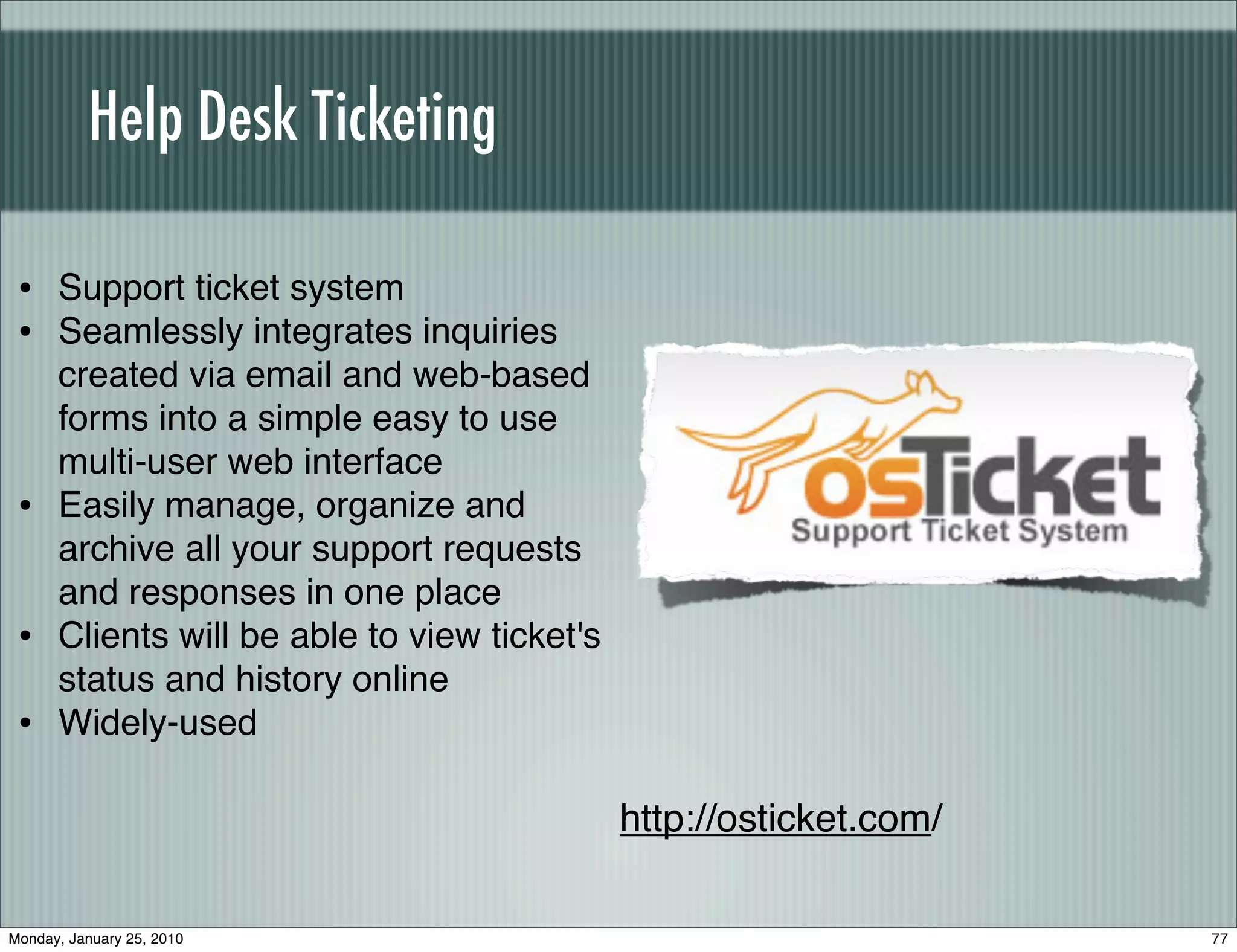 Help Desk Ticketing

 • Support ticket system
 • Seamlessly integrates inquiries
      created via email and web-based
      forms into a simple easy to use
      multi-user web interface
 •    Easily manage, organize and
      archive all your support requests
      and responses in one place
 •    Clients will be able to view ticket's
      status and history online
 •    Widely-used

                                              http://osticket.com/

Monday, January 25, 2010                                             77
 
