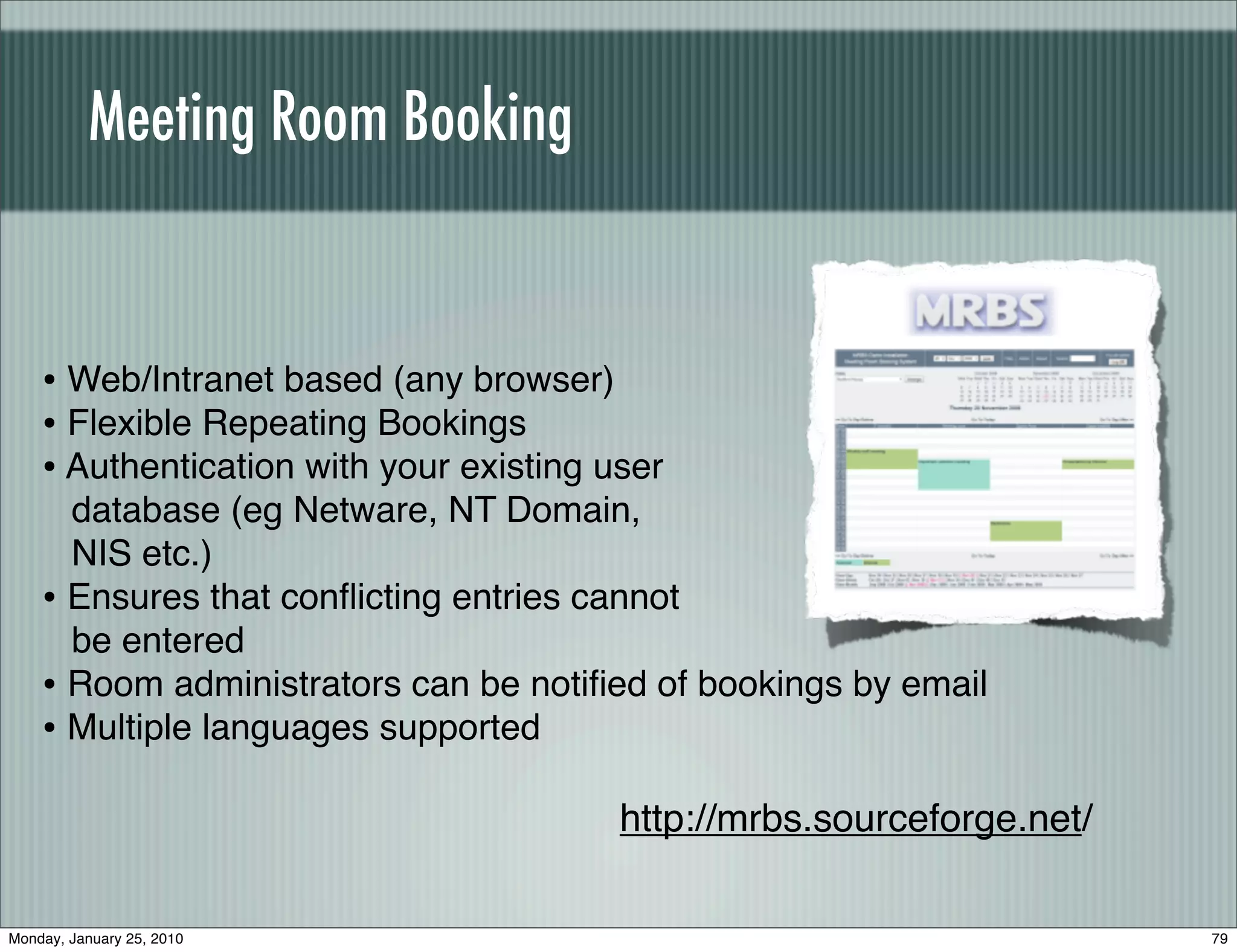Meeting Room Booking


    • Web/Intranet based (any browser)
    • Flexible Repeating Bookings
    • Authentication with your existing user
      database (eg Netware, NT Domain,
      NIS etc.)
    • Ensures that conﬂicting entries cannot
      be entered
    • Room administrators can be notiﬁed of bookings by email
    • Multiple languages supported
                                         http://mrbs.sourceforge.net/

Monday, January 25, 2010                                                79
 