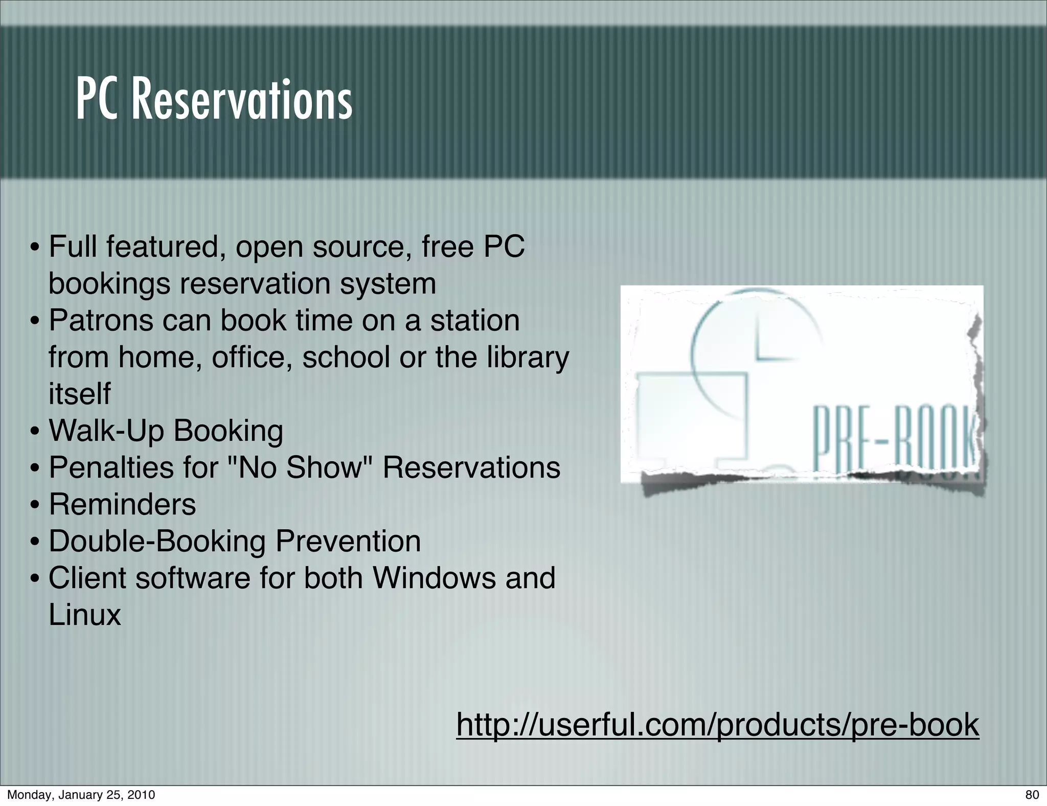 PC Reservations

   • Full featured, open source, free PC
     bookings reservation system
   • Patrons can book time on a station
     from home, ofﬁce, school or the library
     itself
   • Walk-Up Booking
   • Penalties for "No Show" Reservations
   • Reminders
   • Double-Booking Prevention
   • Client software for both Windows and
     Linux


                                   http://userful.com/products/pre-book
Monday, January 25, 2010                                                  80
 