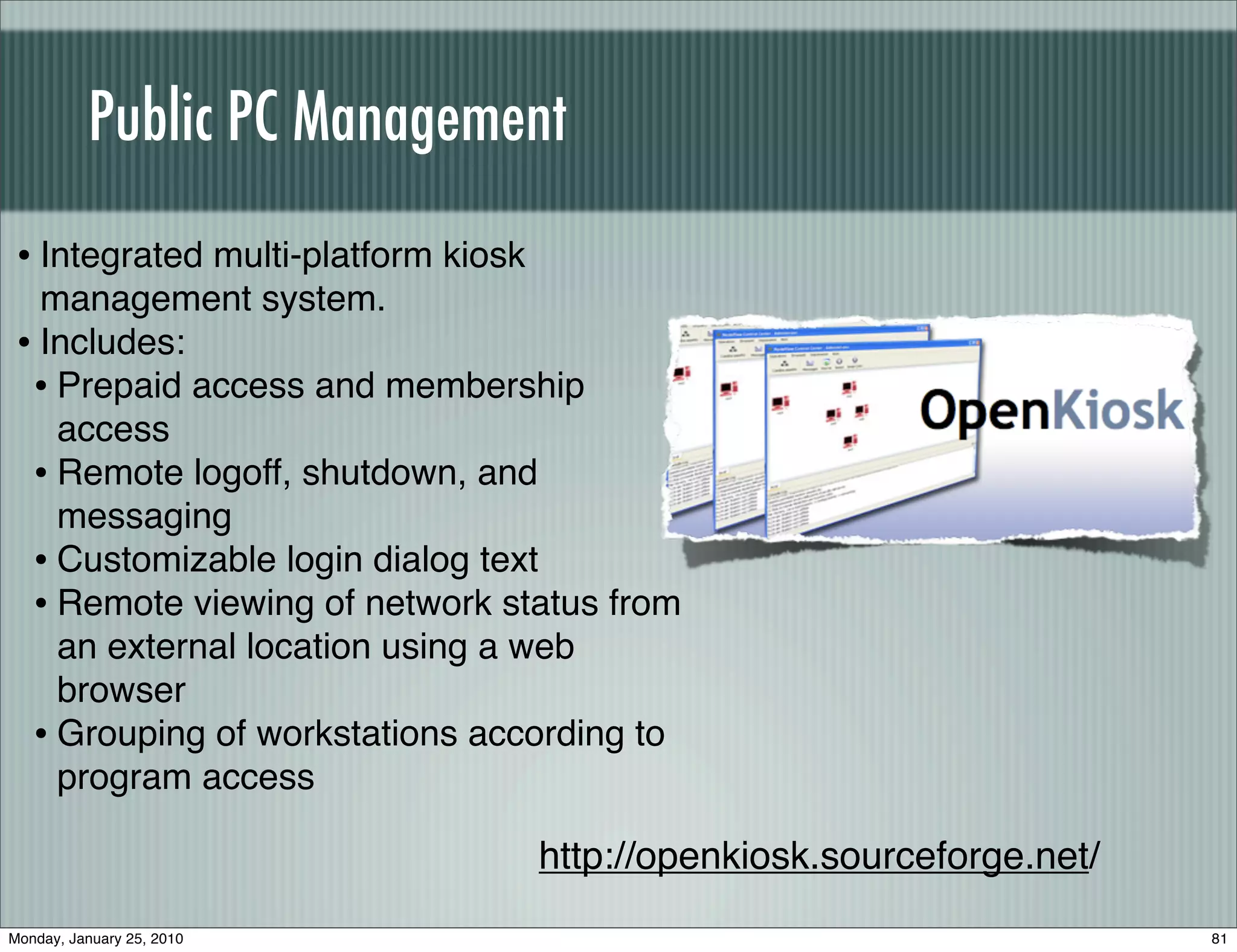 Public PC Management
 • Integrated multi-platform kiosk
   management system.
 • Includes:
  • Prepaid access and membership
    access
  • Remote logoff, shutdown, and
    messaging
  • Customizable login dialog text
  • Remote viewing of network status from
    an external location using a web
    browser
  • Grouping of workstations according to
    program access

                                     http://openkiosk.sourceforge.net/
Monday, January 25, 2010                                                 81
 