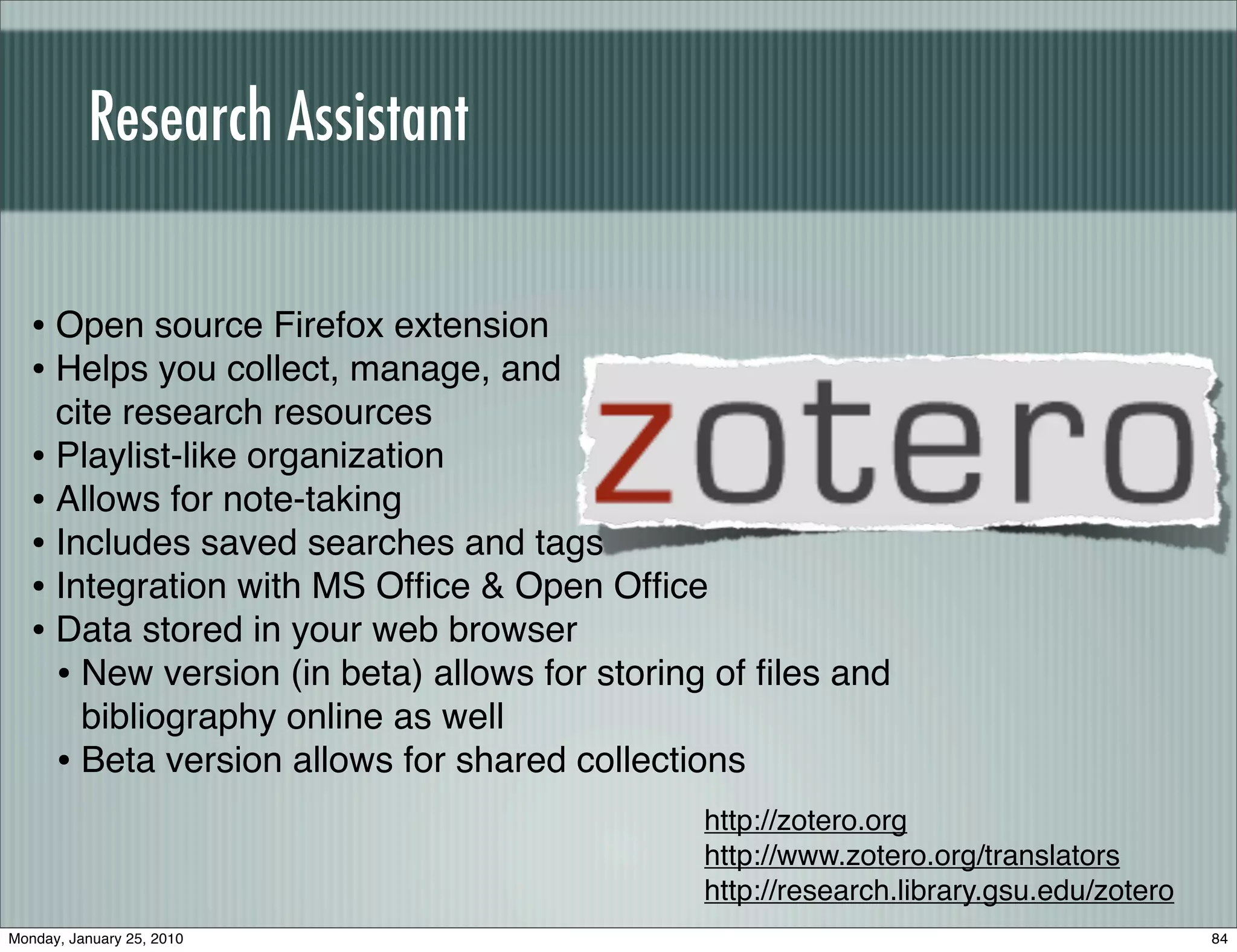 Research Assistant


   • Open source Firefox extension
   • Helps you collect, manage, and
     cite research resources
   • Playlist-like organization
   • Allows for note-taking
   • Includes saved searches and tags
   • Integration with MS Ofﬁce & Open Ofﬁce
   • Data stored in your web browser
     • New version (in beta) allows for storing of ﬁles and
       bibliography online as well
     • Beta version allows for shared collections
                                              http://zotero.org
                                              http://www.zotero.org/translators
                                              http://research.library.gsu.edu/zotero
Monday, January 25, 2010                                                               84
 