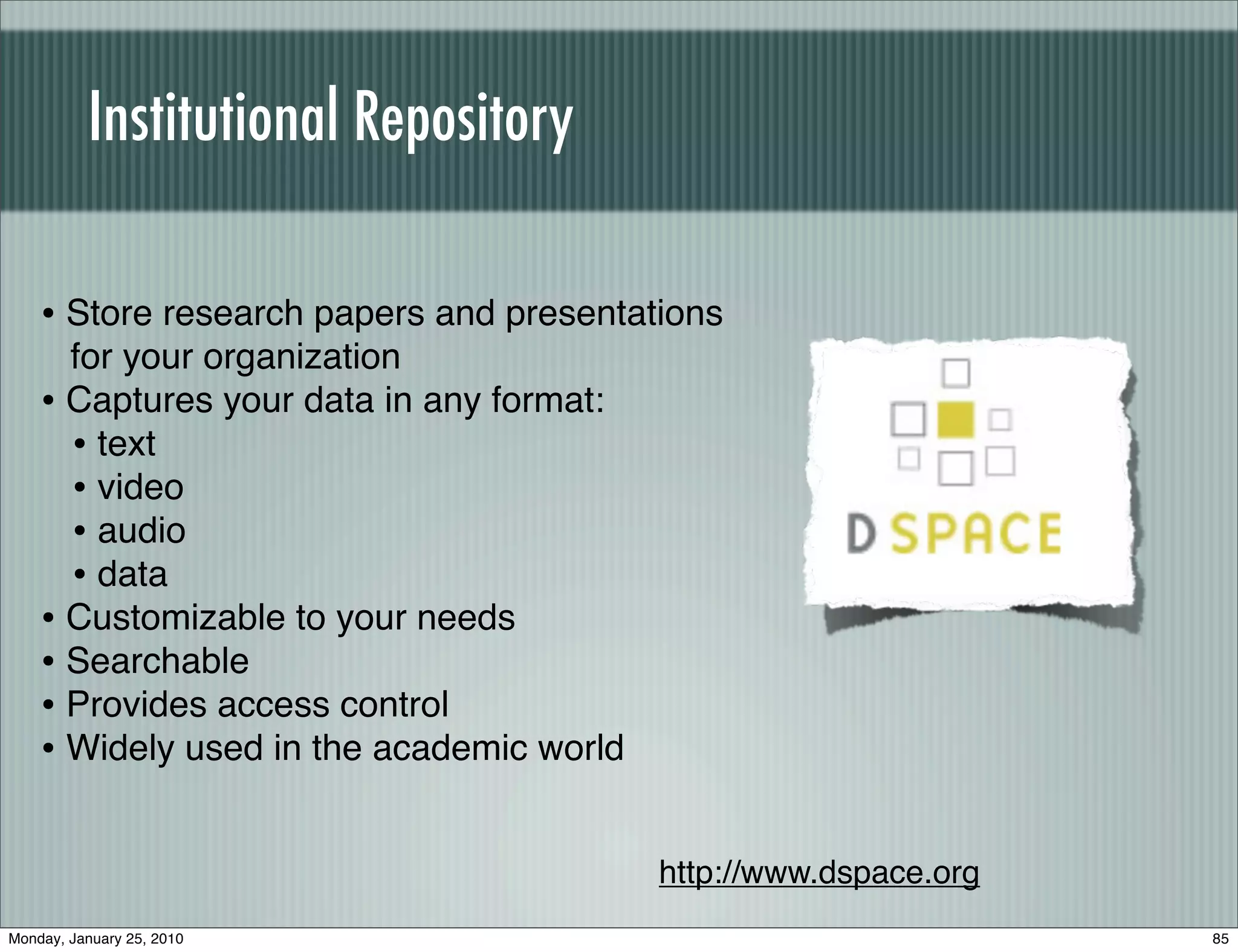 Institutional Repository

    • Store research papers and presentations
      for your organization
    • Captures your data in any format:
      • text
      • video
      • audio
      • data
    • Customizable to your needs
    • Searchable
    • Provides access control
    • Widely used in the academic world

                                          http://www.dspace.org
Monday, January 25, 2010                                          85
 