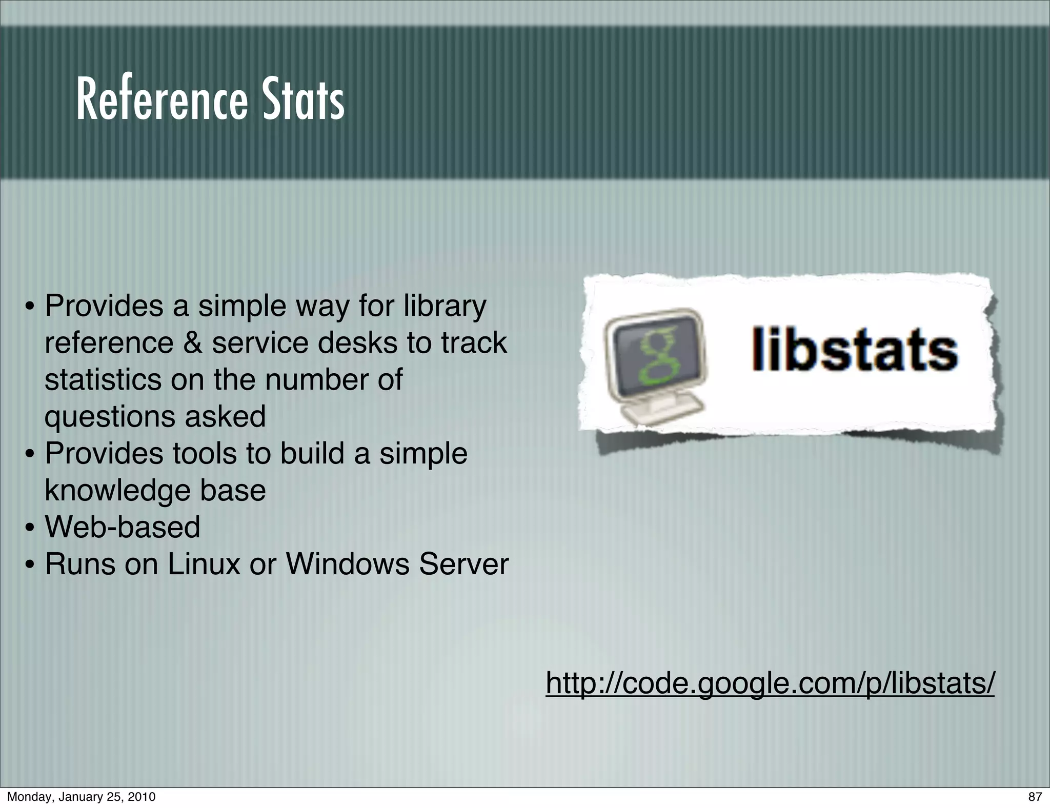 Reference Stats


  • Provides a simple way for library
    reference & service desks to track
    statistics on the number of
    questions asked
  • Provides tools to build a simple
    knowledge base
  • Web-based
  • Runs on Linux or Windows Server


                                         http://code.google.com/p/libstats/


Monday, January 25, 2010                                                      87
 