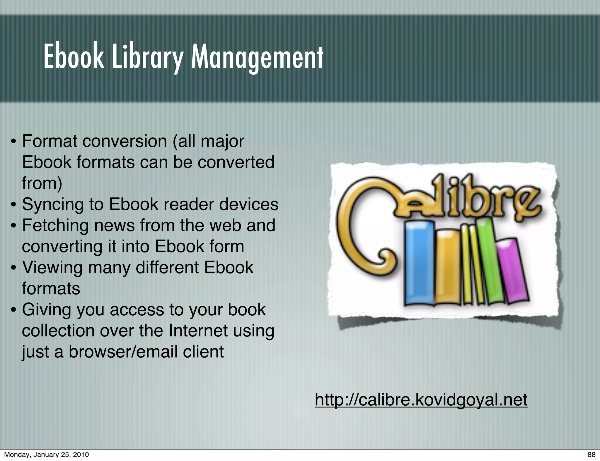 Ebook Library Management

 • Format conversion (all major
   Ebook formats can be converted
   from)
 • Syncing to Ebook reader devices
 • Fetching news from the web and
   converting it into Ebook form
 • Viewing many different Ebook
   formats
 • Giving you access to your book
   collection over the Internet using
   just a browser/email client

                                        http://calibre.kovidgoyal.net

Monday, January 25, 2010                                                88
 