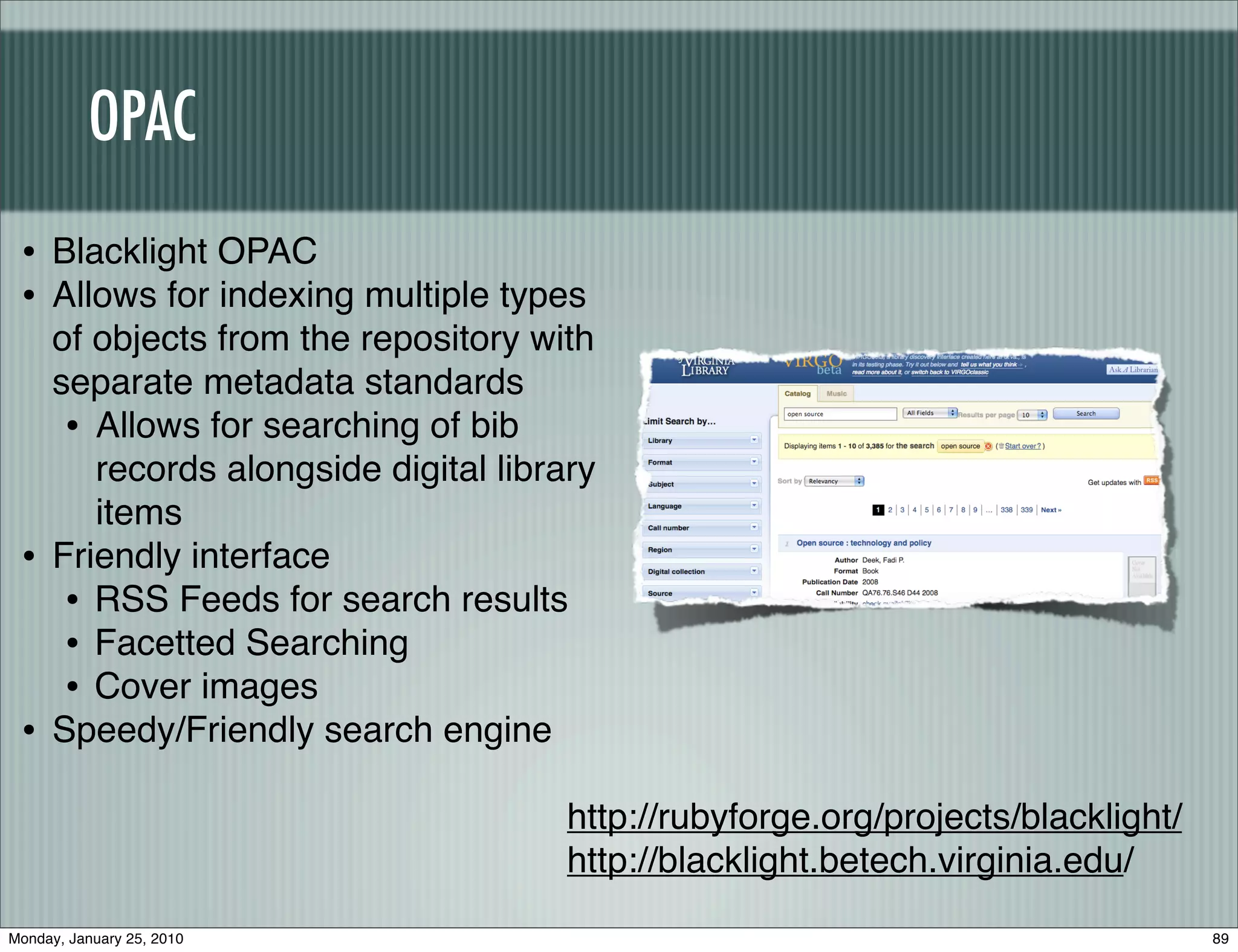 OPAC
 • Blacklight OPAC
 • Allows for indexing multiple types
     of objects from the repository with
     separate metadata standards
      • Allows for searching of bib
        records alongside digital library
        items
 •   Friendly interface
      • RSS Feeds for search results
      • Facetted Searching
      • Cover images
 •   Speedy/Friendly search engine

                                       http://rubyforge.org/projects/blacklight/
                                       http://blacklight.betech.virginia.edu/
Monday, January 25, 2010                                                           89
 