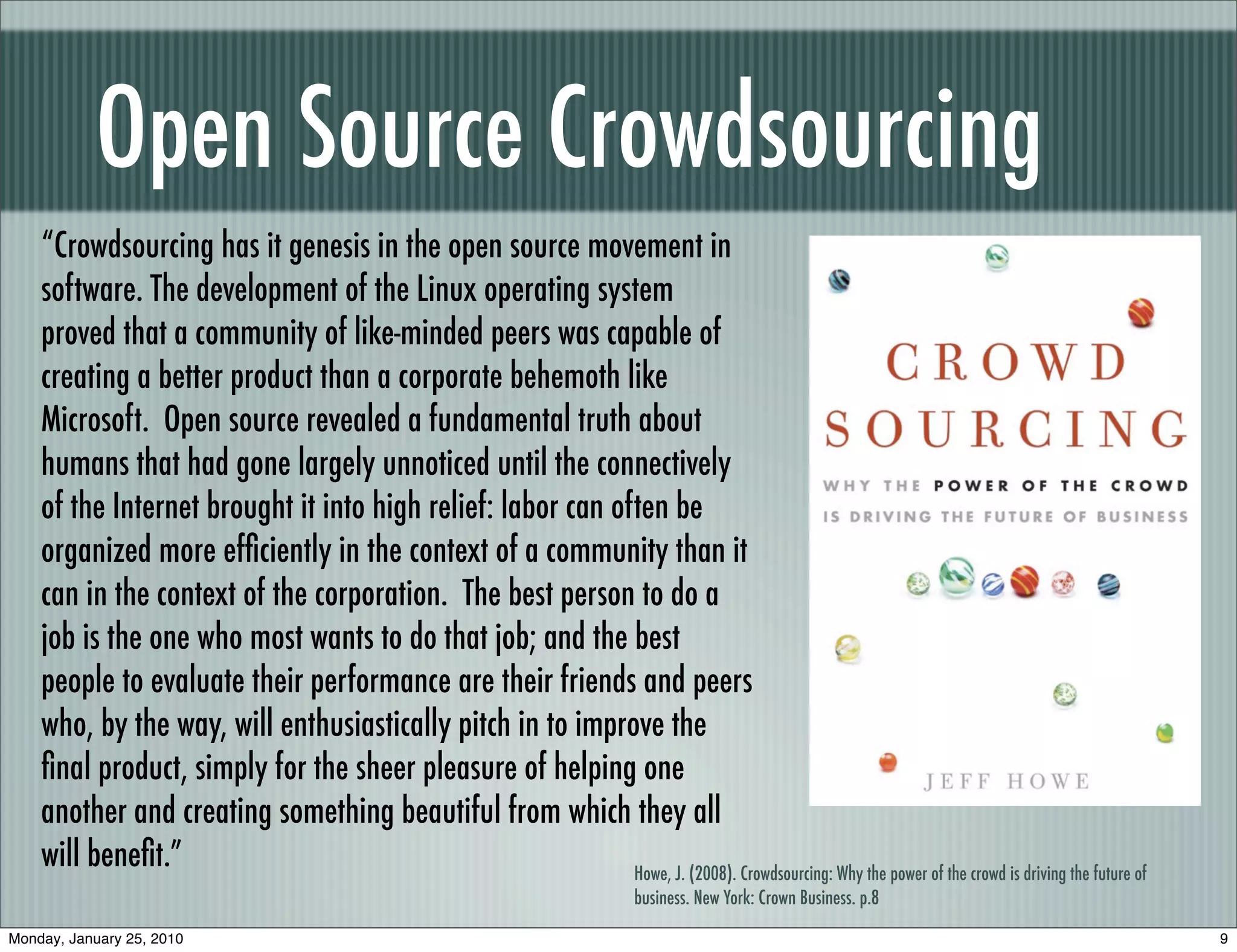 Open Source Crowdsourcing
    “Crowdsourcing has it genesis in the open source movement in
    software. The development of the Linux operating system
    proved that a community of like-minded peers was capable of
    creating a better product than a corporate behemoth like
    Microsoft. Open source revealed a fundamental truth about
    humans that had gone largely unnoticed until the connectively
    of the Internet brought it into high relief: labor can often be
    organized more efﬁciently in the context of a community than it
    can in the context of the corporation. The best person to do a
    job is the one who most wants to do that job; and the best
    people to evaluate their performance are their friends and peers
    who, by the way, will enthusiastically pitch in to improve the
    ﬁnal product, simply for the sheer pleasure of helping one
    another and creating something beautiful from which they all
    will beneﬁt.”                                            Howe, J. (2008). Crowdsourcing: Why the power of the crowd is driving the future of
                                                                               business. New York: Crown Business. p.8

Monday, January 25, 2010                                                                                                                           9
 