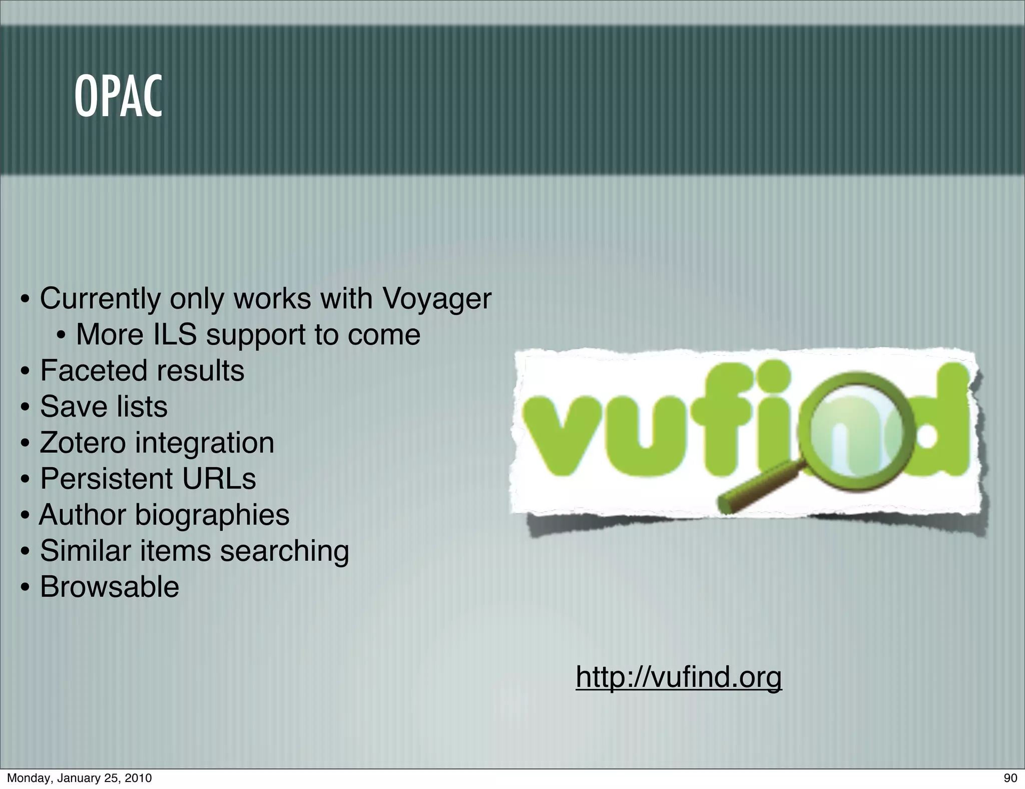 OPAC


 • Currently only works with Voyager
    • More ILS support to come
 • Faceted results
 • Save lists
 • Zotero integration
 • Persistent URLs
 • Author biographies
 • Similar items searching
 • Browsable

                                       http://vuﬁnd.org


Monday, January 25, 2010                                  90
 
