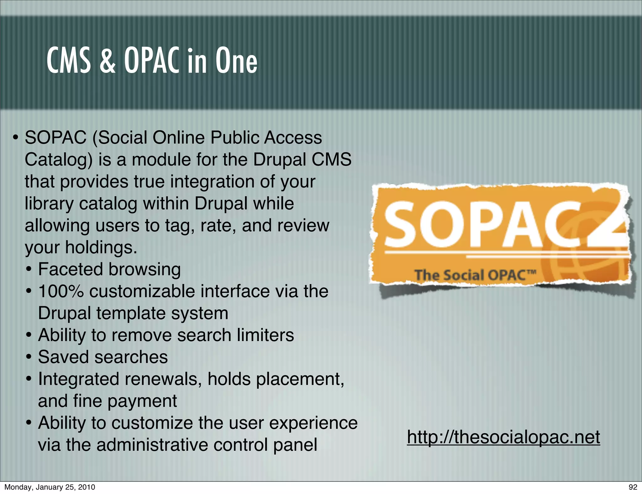 CMS & OPAC in One

 • SOPAC (Social Online Public Access
     Catalog) is a module for the Drupal CMS
     that provides true integration of your
     library catalog within Drupal while
     allowing users to tag, rate, and review
     your holdings.
     • Faceted browsing
     • 100% customizable interface via the
        Drupal template system
     • Ability to remove search limiters
     • Saved searches
     • Integrated renewals, holds placement,
        and ﬁne payment
     • Ability to customize the user experience
        via the administrative control panel      http://thesocialopac.net

Monday, January 25, 2010                                                     92
 