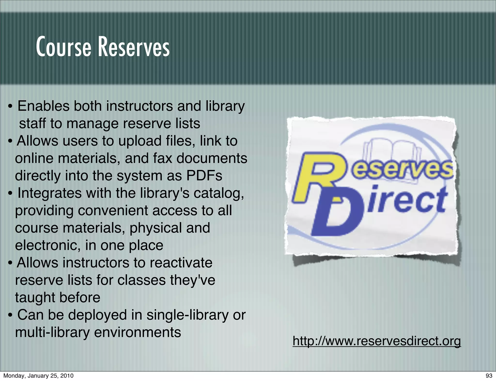 Course Reserves

 • Enables both instructors and library
    staff to manage reserve lists
 • Allows users to upload ﬁles, link to
   online materials, and fax documents
   directly into the system as PDFs
 • Integrates with the library's catalog,
   providing convenient access to all
   course materials, physical and
   electronic, in one place
 • Allows instructors to reactivate
   reserve lists for classes they've
   taught before
 • Can be deployed in single-library or
   multi-library environments
                                            http://www.reservesdirect.org

Monday, January 25, 2010                                                    93
 