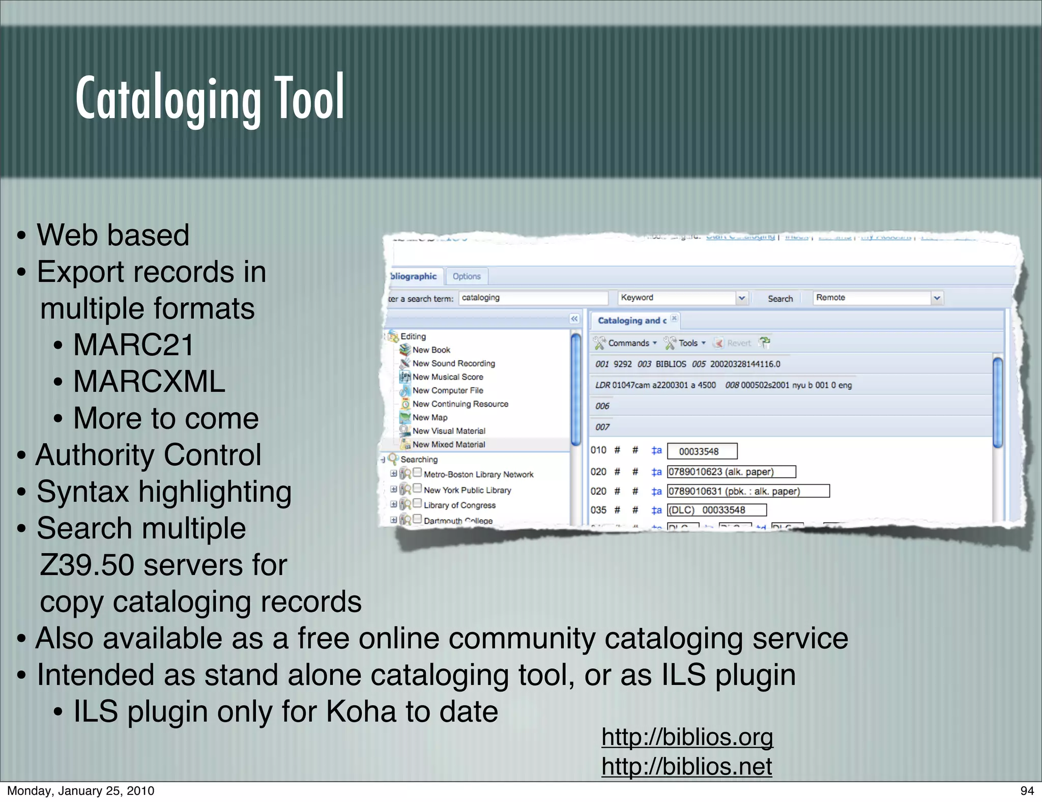 Cataloging Tool

 • Web based
 • Export records in
   multiple formats
    • MARC21
    • MARCXML
    • More to come
 • Authority Control
 • Syntax highlighting
 • Search multiple
   Z39.50 servers for
   copy cataloging records
 • Also available as a free online community cataloging service
 • Intended as stand alone cataloging tool, or as ILS plugin
    • ILS plugin only for Koha to date
                                            http://biblios.org
                                            http://biblios.net
Monday, January 25, 2010                                          94
 