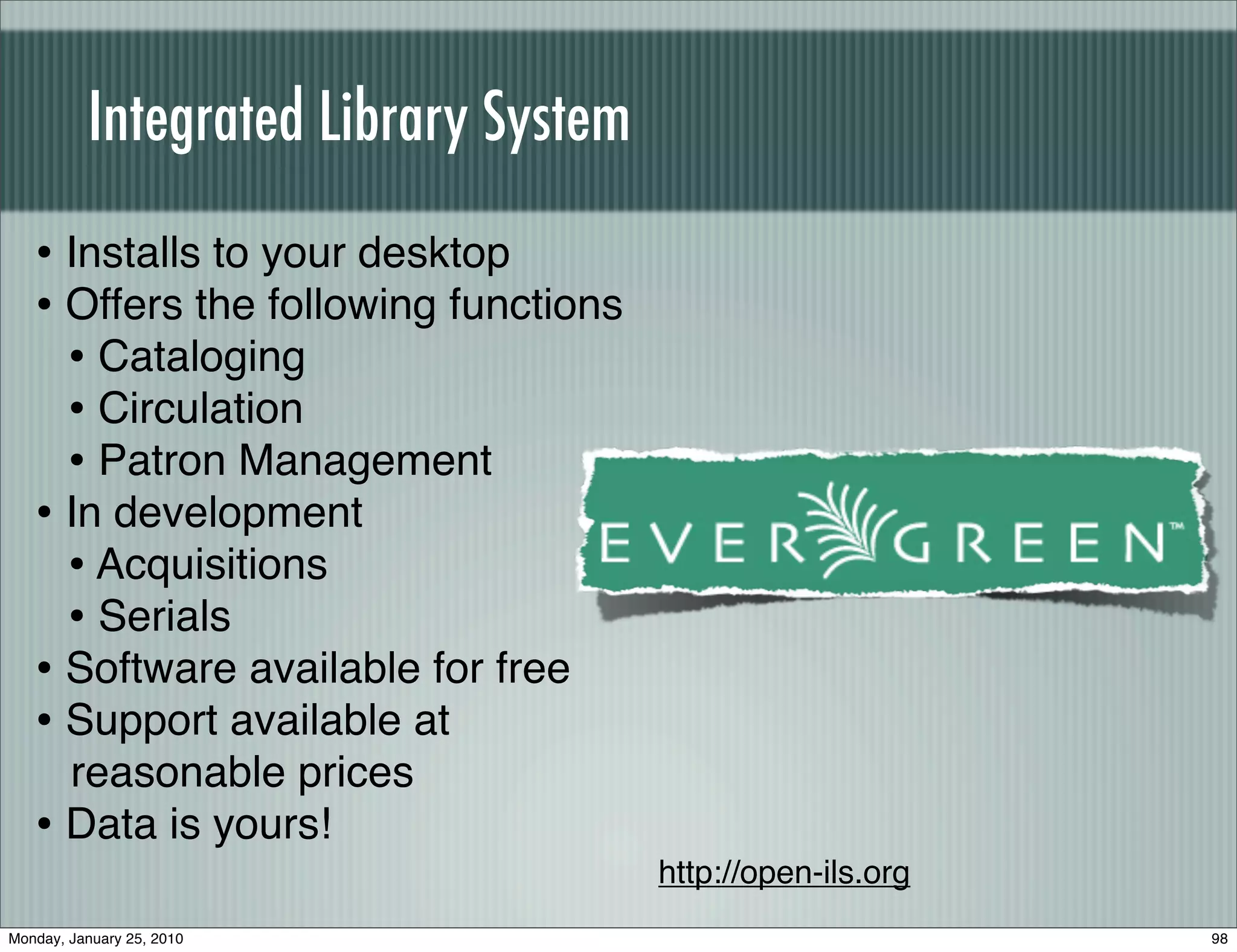 Integrated Library System
   • Installs to your desktop
   • Offers the following functions
     • Cataloging
     • Circulation
     • Patron Management
   • In development
     • Acquisitions
     • Serials
   • Software available for free
   • Support available at
     reasonable prices
   • Data is yours!
                                      http://open-ils.org
Monday, January 25, 2010                                    98
 