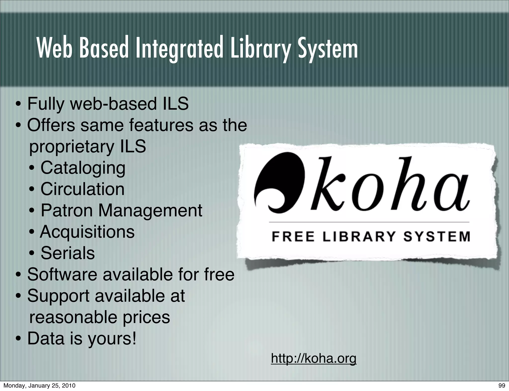 Web Based Integrated Library System
   • Fully web-based ILS
   • Offers same features as the
     proprietary ILS
     • Cataloging
     • Circulation
     • Patron Management
     • Acquisitions
     • Serials
   • Software available for free
   • Support available at
     reasonable prices
   • Data is yours!
                                   http://koha.org
Monday, January 25, 2010                             99
 
