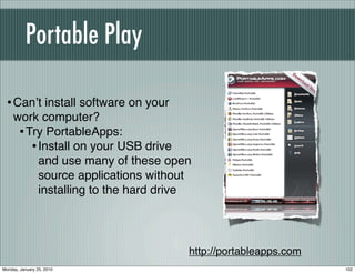 Portable Play

  • Canʼt install software on your
     work computer?
      • Try PortableApps:
         • Install on your USB drive
           and use many of these open
           source applications without
           installing to the hard drive




                                      http://portableapps.com
Monday, January 25, 2010                                        102
 