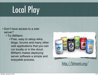 Local Play

  • Donʼt have access to a web
     server?
      • Try BitNami:
         • Free, easy to setup wikis,
           blogs, forums and many other
           web applications that you can
           run locally or in the cloud.
           BitNami makes deploying
           server software a simple and
           enjoyable process.
                                           http://bitnami.org/

Monday, January 25, 2010                                         103
 