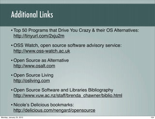 Additional Links
          • Top 50 Programs that Drive You Crazy & their OS Alternatives:
             http://tinyurl.com/2xju2m

          • OSS Watch, open source software advisory service:
             http://www.oss-watch.ac.uk

          • Open Source as Alternative
             http://www.osalt.com

          • Open Source Living
             http://osliving.com

          • Open Source Software and Libraries Bibliography
             http://www.vuw.ac.nz/staff/brenda_chawner/biblio.html

          • Nicoleʼs Delicious bookmarks:
             http://delicious.com/nengard/opensource
Monday, January 25, 2010                                                    104
 