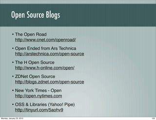 Open Source Blogs

           • The Open Road
               http://www.cnet.com/openroad/

           • Open Ended from Ars Technica
               http://arstechnica.com/open-source

           • The H Open Source
               http://www.h-online.com/open/

           • ZDNet Open Source
               http://blogs.zdnet.com/open-source

           • New York Times - Open
               http://open.nytimes.com

           • OSS & Libraries (Yahoo! Pipe)
               http://tinyurl.com/5aohv9
Monday, January 25, 2010                            105
 