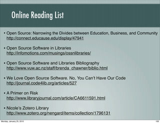 Online Reading List
  • Open Source: Narrowing the Divides between Education, Business, and Community
     http://connect.educause.edu/display/47941

  • Open Source Software in Libraries
     http://infomotions.com/musings/ossnlibraries/

  • Open Source Software and Libraries Bibliography
     http://www.vuw.ac.nz/staff/brenda_chawner/biblio.html

  • We Love Open Source Software. No, You Canʼt Have Our Code
     http://journal.code4lib.org/articles/527

  • A Primer on Risk
     http://www.libraryjournal.com/article/CA6611591.html

  • Nicoleʼs Zotero Library
     http://www.zotero.org/nengard/items/collection/1796131
Monday, January 25, 2010                                                       106
 