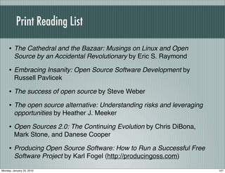 Print Reading List

     • The Cathedral and the Bazaar: Musings on Linux and Open
         Source by an Accidental Revolutionary by Eric S. Raymond

     • Embracing Insanity: Open Source Software Development by
         Russell Pavlicek

     • The success of open source by Steve Weber
     • The open source alternative: Understanding risks and leveraging
         opportunities by Heather J. Meeker

     • Open Sources 2.0: The Continuing Evolution by Chris DiBona,
         Mark Stone, and Danese Cooper

     • Producing Open Source Software: How to Run a Successful Free
         Software Project by Karl Fogel (http://producingoss.com)

Monday, January 25, 2010                                                 107
 
