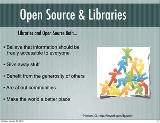 Open Source & Libraries
                  Libraries and Open Source Both...

  • Believe that information should be
      freely accessible to everyone

  • Give away stuff
  • Beneﬁt from the generosity of others
  • Are about communities
  • Make the world a better place

                                                      -- Horton, G. http://tinyurl.com/3jvumn
Monday, January 25, 2010                                                                        15
 