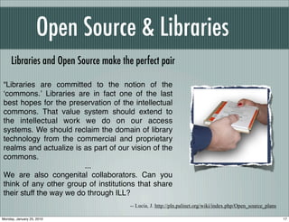Open Source & Libraries
     Libraries and Open Source make the perfect pair

“Libraries are committed to the notion of the
ʻcommons.ʼ Libraries are in fact one of the last
best hopes for the preservation of the intellectual
commons. That value system should extend to
the intellectual work we do on our access
systems. We should reclaim the domain of library
technology from the commercial and proprietary
realms and actualize is as part of our vision of the
commons.
                         ...
We are also congenital collaborators. Can you
think of any other group of institutions that share
their stuff the way we do through ILL?
                                       -- Lucia, J. http://pln.palinet.org/wiki/index.php/Open_source_plans

Monday, January 25, 2010                                                                                      17
 