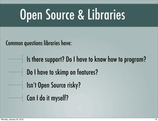 Open Source & Libraries
     Common questions libraries have:

                           Is there support? Do I have to know how to program?
                           Do I have to skimp on features?
                           Isn’t Open Source risky?
                           Can I do it myself?

Monday, January 25, 2010                                                         19
 