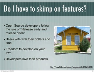 Do I have to skimp on features?
     • Open Source developers follow
         the rule of “Release early and
         release often”

     • Users vote with their dollars and
         time

     • Freedom to develop on your
         own

     • Developers love their products
                                           http://www.ﬂickr.com/photos/programwitch/2505184887/
Monday, January 25, 2010                                                                     21
 