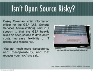 Isn’t Open Source Risky?
    Casey Coleman, chief information
    ofﬁcer for the GSA (U.S. General
    Services Administration), said in a
    speech ... that the GSA heavily
    relies on open source to drive down
    costs, increase ﬂexibility of IT
    dollars, and reduce risk.

    ʻYou get much more transparency             http://www.ﬂickr.com/photos/gmcharlt/3805445236/
    and interoperability, and that
    reduces your risk,ʼ she said.


                                          http://news.cnet.com/8301-13505_3-9921115-16.html

Monday, January 25, 2010                                                                           22
 