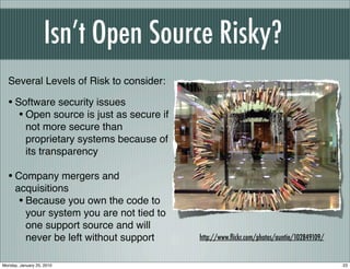 Isn’t Open Source Risky?
  Several Levels of Risk to consider:

  • Software security issues
     • Open source is just as secure if
           not more secure than
           proprietary systems because of
           its transparency

  • Company mergers and
      acquisitions
       • Because you own the code to
         your system you are not tied to
         one support source and will
         never be left without support      http://www.ﬂickr.com/photos/auntie/102849109/


Monday, January 25, 2010                                                                    23
 