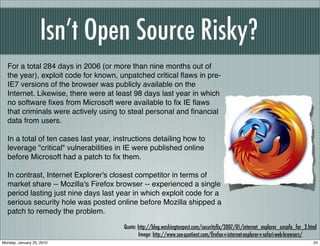 Isn’t Open Source Risky?
  For a total 284 days in 2006 (or more than nine months out of
  the year), exploit code for known, unpatched critical ﬂaws in pre-
  IE7 versions of the browser was publicly available on the
  Internet. Likewise, there were at least 98 days last year in which
  no software ﬁxes from Microsoft were available to ﬁx IE ﬂaws
  that criminals were actively using to steal personal and ﬁnancial
  data from users.

  In a total of ten cases last year, instructions detailing how to
  leverage "critical" vulnerabilities in IE were published online
  before Microsoft had a patch to ﬁx them.

  In contrast, Internet Explorer's closest competitor in terms of
  market share -- Mozilla's Firefox browser -- experienced a single
  period lasting just nine days last year in which exploit code for a
  serious security hole was posted online before Mozilla shipped a
  patch to remedy the problem.

                                       Quote: http://blog.washingtonpost.com/securityﬁx/2007/01/internet_explorer_unsafe_for_2.html
                                              Image: http://www.seo-quotient.com/ﬁrefox-v-internet-explorer-v-safari-web-browsers/
Monday, January 25, 2010                                                                                                         24
 