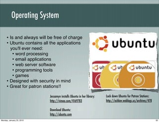 Operating System

     • Is and always will be free of charge
     • Ubuntu contains all the applications
       you'll ever need:
        • word processing
        • email applications
        • web server software
        • programming tools
        • games
     • Designed with security in mind
     • Great for patron stations!!
                           Jessamyn installs Ubuntu in her library:   Lock down Ubuntu for Patron Stations:
                           http://vimeo.com/4169783                   http://ashkev.weblogs.us/archives/478

                           Download Ubuntu:
                           http://ubuntu.com
Monday, January 25, 2010                                                                                      30
 