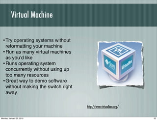 Virtual Machine

  • Try operating systems without
    reformatting your machine
  • Run as many virtual machines
    as youʼd like
  • Runs operating system
    concurrently without using up
    too many resources
  • Great way to demo software
    without making the switch right
    away

                                      http://www.virtualbox.org/


Monday, January 25, 2010                                           32
 