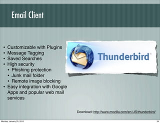 Email Client


  •   Customizable with Plugins
  •   Message Tagging
  •   Saved Searches
  •   High security
      • Phishing protection
      • Junk mail folder
      • Remote image blocking
  •   Easy integration with Google
      Apps and popular web mail
      services

                                     Download: http://www.mozilla.com/en-US/thunderbird/

Monday, January 25, 2010                                                                   34
 