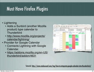 Must Have Firefox Plugins

  • Lightening
     • Adds a Sunbird (another Mozilla
       product) type calendar to
       Thunderbird
     • http://www.mozilla.org/projects/
       calendar/lightning/
  • Provider for Google Calendar
     • Connects Lightning with Google
       Calendar.
     • https://addons.mozilla.org/en-US/
       thunderbird/addon/4631


                           Tutorial: http://www.makeuseof.com/tag/how-to-integrate-google-calendar-into-thunderbird/

Monday, January 25, 2010                                                                                               35
 