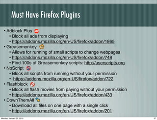 Must Have Firefox Plugins
  • Adblock Plus
     • Block all ads from displaying
     • https://addons.mozilla.org/en-US/ﬁrefox/addon/1865
  • Greasemonkey
     • Allows for running of small scripts to change webpages
     • https://addons.mozilla.org/en-US/ﬁrefox/addon/748
     • Find 100s of Greasemonkey scripts: http://userscripts.org
  • NoScript
     • Block all scripts from running without your permission
     • https://addons.mozilla.org/en-US/ﬁrefox/addon/722
  • Flashblock
     • Block all ﬂash movies from paying without your permission
     • https://addons.mozilla.org/en-US/ﬁrefox/addon/433
  • DownThemAll
     • Download all ﬁles on one page with a single click
     • https://addons.mozilla.org/en-US/ﬁrefox/addon/201
Monday, January 25, 2010                                           37
 