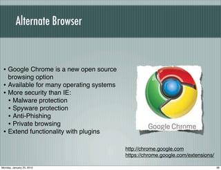 Alternate Browser


 • Google Chrome is a new open source
   browsing option
 • Available for many operating systems
 • More security than IE:
   • Malware protection
   • Spyware protection
   • Anti-Phishing
   • Private browsing
 • Extend functionality with plugins

                                          http://chrome.google.com
                                          https://chrome.google.com/extensions/

Monday, January 25, 2010                                                          38
 