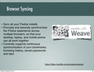 Browser Syncing

 • Sync all your Firefox installs
 • Encrypts and securely synchronizes
   the Firefox experience across
   multiple browsers, so that your
   desktop, laptop, and mobile phone
   can all work together
 • Currently supports continuous
   synchronization of your bookmarks,
   browsing history, saved passwords
   and tabs


                                   https://labs.mozilla.com/projects/weave/

Monday, January 25, 2010                                                      39
 