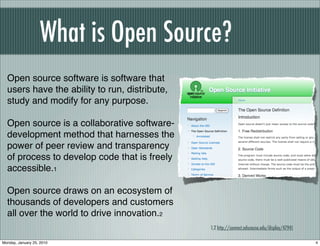 What is Open Source?
  Open source software is software that
  users have the ability to run, distribute,
  study and modify for any purpose.

  Open source is a collaborative software-
  development method that harnesses the
  power of peer review and transparency
  of process to develop code that is freely
  accessible.1

  Open source draws on an ecosystem of
  thousands of developers and customers
  all over the world to drive innovation.2
                                               1,2 http://connect.educause.edu/display/47941

Monday, January 25, 2010                                                                       4
 