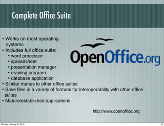 Complete Ofﬁce Suite

• Works on most operating
  systems
• Includes full ofﬁce suite:
   • word processor
   • spreadsheet
   • presentation manager
   • drawing program
   • database application
• Similar menus to other ofﬁce suites
• Save ﬁles in a variety of formats for interoperability with other ofﬁce
 suites
• Mature/established applications
                                               http://www.openofﬁce.org


Monday, January 25, 2010                                                    42
 