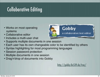 Collaborative Editing


     • Works on most operating
       systems
     • Collaborative editor
     • Includes a multi-user chat
     • Supports multiple documents in one session
     • Each user has its own changeable color to be identiﬁed by others
     • Syntax highlighting for most programming languages
     • Session password protection
     • Multiple documents in one session
     • Drag'n'drop of documents into Gobby
                                               http://gobby.0x539.de/trac/


Monday, January 25, 2010                                                     43
 