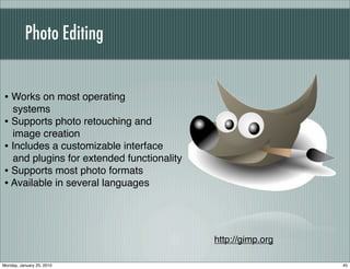 Photo Editing


• Works on most operating
  systems
• Supports photo retouching and
  image creation
• Includes a customizable interface
  and plugins for extended functionality
• Supports most photo formats
• Available in several languages



                                           http://gimp.org

Monday, January 25, 2010                                     45
 
