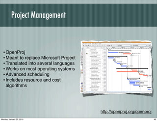 Project Management



  • OpenProj
  • Meant to replace Microsoft Project
  • Translated into several languages
  • Works on most operating systems
  • Advanced scheduling
  • Includes resource and cost
    algorithms




                                         http://openproj.org/openproj
Monday, January 25, 2010                                                46
 