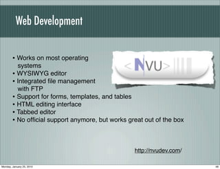Web Development


        • Works on most operating
          systems
        • WYSIWYG editor
        • Integrated ﬁle management
          with FTP
        • Support for forms, templates, and tables
        • HTML editing interface
        • Tabbed editor
        • No ofﬁcial support anymore, but works great out of the box


                                                  http://nvudev.com/

Monday, January 25, 2010                                               48
 