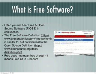What is Free Software?
  • Often you will hear Free & Open
      Source Software (F/OSS) in
      conjunction.
  •   The Free Software Deﬁnition (http://
      www.gnu.org/philosophy/free-sw.html)
      is similar to, but not identical to the
      Open Source Deﬁnition (http://
      www.opensource.org/docs/
      deﬁnition.php)
  •   Free does not mean free of cost - it
      means Free as in Freedom



Monday, January 25, 2010                        5
 
