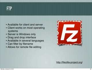 FTP


         • Available for client and server
         • Client works on most operating
           systems
         • Server is Windows only
         • Drag and drop interface
         • Available in several languages
         • Can ﬁlter by ﬁlename
         • Allows for remote ﬁle editing



                                             http://ﬁlezilla-project.org/

Monday, January 25, 2010                                                    50
 